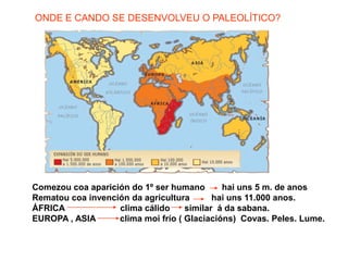 ONDE E CANDO SE DESENVOLVEU O PALEOLÍTICO?Comezou coa aparición do 1º ser humano       hai uns 5 m. de anosRematou coa invención da agricultura         hai uns 11.000 anos.ÁFRICA                       clima cálido      similar  á da sabana.EUROPA , ASIA          clima moi frío ( Glaciacións)  Covas. Peles. Lume.