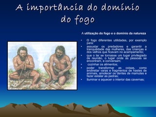 A importância do domínio do fogo A  utilização do fogo e o domínio da natureza O fogo diferentes utilidades, por exemplo para: assustar os predadores e garantir a tranquilidade das mulheres, das crianças e dos velhos que ficavam no acampamento; que o lar se tornasse um lugar privilegiado de reunião, o lugar onde as pessoas se encontram, e conversam; cozinhar os alimentos; poder transformar as coisas, como endireitar varas e fragmentos de hastes de animais, amolecer os dentes de mamutes e fazer estalar as pedras; Iluminar e aquecer o interior das cavernas; 