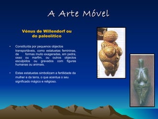 A Arte Móvel Constituída por pequenos objectos transportáveis, como estatuetas femininas, de formas muito exageradas, em pedra, osso ou marfim, ou outros objectos esculpidos ou gravados com figuras humanas ou animais. Estas estatuetas simbolizam a fertilidade da mulher e da terra, o que acentua o seu significado mágico e religioso. Vénus de Willendorf ou do paleolítico 