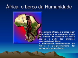 África, o berço da Humanidade O continente africano é o único lugar do mundo onde se encontram, todos os indícios da evolução da nossa espécie a partir dos primeiros ancestrais hominídeos.  A humanidade desenvolveu-se em África e, progressivamente foi povoando o planeta inteiro 