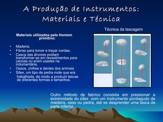 A Produção de Instrumentos: Materiais e Técnica Materiais utilizados pelo Homem primitivo: Madeira; Fibras para torcer e traçar cordas; Casca das árvores podiam transformar-se em revestimentos para canoas ou eram usadas na indumentária. Ossos, chifres e dentes dos animais  Sílex, um tipo de pedra mole que era trabalhada, de modo a produzir lascas  de diferentes formas e tamanhos.  Técnica da lascagem Outro método de fabrico consistia em pressionar a extremidade do sílex  com um instrumento pontiagudo de madeira, osso ou pedra, até se desprender uma lasca da parte inferior. 