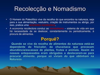 Recolecção e Nomadismo O Homem do Paleolítico vive da recolha do que encontra na natureza, seja para a sua alimentação, vestuário, criação de instrumentos ou abrigo, por isso, pratica uma  economia recolectora . A economia recolectora conduz ao   nomadismo   –   sistema de vida em que há necessidade de se deslocar, constantemente ou periodicamente, à procura de alimentos. Porquê? Quando se vive da recolha de alimentos da natureza está-se dependente do frio/calor, da chuva/seca que provocam abundância/escassez de plantas, frutos e animais. Assim os nossos antepassados eram obrigados a deslocarem-se para procurar alimento, porque só viviam do que obtinham na Natureza. 