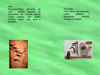 Arte
Representaban técnicas de
caza , diosas, también se
decoraban las cuevas donde
vivían, usaban sólo cuatro
colores: negro, rojo, ocre y
amarillo.
Técnicas
Para hacer herramientas,
pulían, tallaban y
golpeaban piedras,
madera o huesos.
 