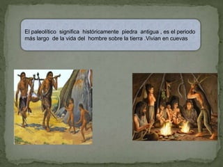 El paleolítico significa históricamente piedra antigua , es el periodo
más largo de la vida del hombre sobre la tierra .Vivian en cuevas
 