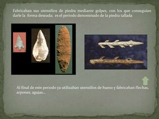 Fabricaban sus utensilios de piedra mediante golpes, con los que conseguían
darle la forma deseada; es el periodo denominado de la piedra tallada
Al final de este periodo ya utilizaban utensilios de hueso y fabricaban flechas,
arpones, agujas…
 