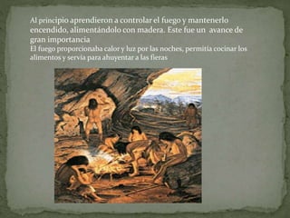 Al principio aprendieron a controlar el fuego y mantenerlo
encendido, alimentándolo con madera. Este fue un avance de
gran importancia
El fuego proporcionaba calor y luz por las noches, permitía cocinar los
alimentos y servía para ahuyentar a las fieras
 