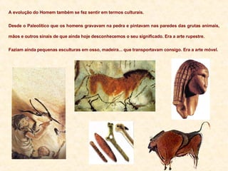 A evolução do Homem também se fez sentir em termos culturais. Desde o Paleolítico que os homens gravavam na pedra e pintavam nas paredes das grutas animais, mãos e outros sinais de que ainda hoje desconhecemos o seu significado. Era a arte rupestre. Faziam ainda pequenas esculturas em osso, madeira... que transportavam consigo. Era a arte móvel. 