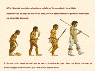 A Pré-História é o período mais antigo e mais longo do passado da Humanidade. Desenrolou-se ao longo de milhões de anos, desde o aparecimento dos primeiros hominídeos até à invenção da escrita. É durante esse longo período que se deu a Hominização, quer dizer, um lento processo de transformação dos hominídeos que conduziu ao Homem actual. 