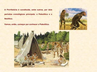 A Pré-História é constituída, entre outros, por dois períodos cronológicos principais: o Paleolítico e o Neolítico. Vamos, então, começar por conhecer o Paleolítico. 