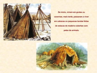 De início, viviam em grutas ou cavernas; mais tarde, passaram a viver em cabanas ou pequenas tendas feitas de estacas de madeira cobertas com peles de animais. 