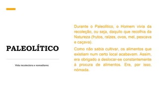 PALEOLÍTICO
Vida recolectora e nomadismo
Durante o Paleolítico, o Homem vivia da
recoleção, ou seja, daquilo que recolhia da
Natureza (frutos, raízes, ovos, mel, pescava
e caçava).
Como não sabia cultivar, os alimentos que
existiam num certo local acabavam. Assim,
era obrigado a deslocar-se constantemente
á procura de alimentos. Era, por isso,
nómada.
 