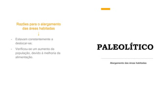 PALEOLÍTICO
Razões para o alargamento
das áreas habitadas
Alargamento das áreas habitadas
- Estavam constantemente a
deslocar-se;
- Verificou-se um aumento da
população, devido á melhoria da
alimentação.
 