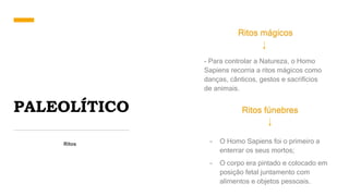 PALEOLÍTICO
Ritos
Ritos mágicos
- Para controlar a Natureza, o Homo
Sapiens recorria a ritos mágicos como
danças, cânticos, gestos e sacrifícios
de animais.
Ritos fúnebres
- O Homo Sapiens foi o primeiro a
enterrar os seus mortos;
- O corpo era pintado e colocado em
posição fetal juntamento com
alimentos e objetos pessoais.
 
