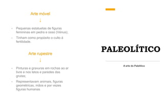 PALEOLÍTICO
Arte móvel
A arte do Palelítico
- Pequenas estatuetas de figuras
femininas em pedra e osso (Vénus);
- Tinham como propósito o culto á
fertilidade.
Arte rupestre
- Pinturas e gravuras em rochas ao ar
livre e nos tetos e paredes das
grutas;
- Representavam animais, figuras
geométricas, mãos e por vezes
figuras humanas
 