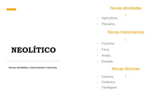 NEOLÍTICO
Novas atividades, instrumentos e técnicas
Novas atividades
- Agricultura;
- Pecuária.
Novos instrumentos
- Foicinha;
- Faca;
- Arado;
- Enxada.
Novas técnicas
- Cestaria;
- Cerâmica;
- Tecelagem.
 