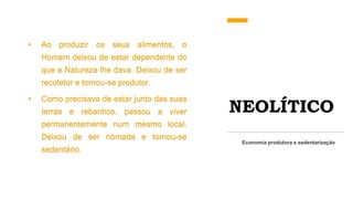 NEOLÍTICO
• Ao produzir os seus alimentos, o
Homem deixou de estar dependente do
que a Natureza lhe dava. Deixou de ser
recoletor e tornou-se produtor.
• Como precisava de estar junto das suas
terras e rebanhos, passou a viver
permanentemente num mesmo local.
Deixou de ser nómada e tornou-se
sedentário.
Economia produtora e sedentarização
 