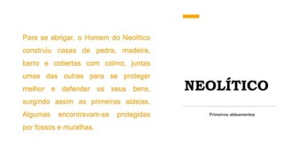 NEOLÍTICO
Para se abrigar, o Homem do Neolítico
construiu casas de pedra, madeira,
barro e cobertas com colmo, juntas
umas das outras para se proteger
melhor e defender os seus bens,
surgindo assim as primeiras aldeias.
Algumas encontravam-se protegidas
por fossos e muralhas.
Primeiros aldeamentos
 