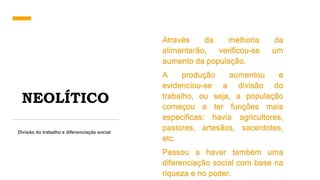 NEOLÍTICO
Divisão do trabalho e diferenciação social
Através da melhoria da
alimentarão, verificou-se um
aumento da população.
A produção aumentou e
evidenciou-se a divisão do
trabalho, ou seja, a população
começou a ter funções mais
especificas: havia agricultores,
pastores, artesãos, sacerdotes,
etc.
Passou a haver também uma
diferenciação social com base na
riqueza e no poder.
 