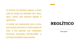 NEOLÍTICO
O Homem do Neolítico passou a fazer
culto ás forças da Natureza (sol, terra,
água, vento), pois estavam ligadas á
agricultura.
A mulher era relacionada com a terra,
pois ambas permitiam a continuidade da
vida, e era adorada com estatuetas
femininas chamadas DEUSA-MÃE, a
principal divindade neste período.
Culto agrário
 