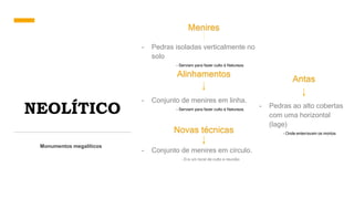 NEOLÍTICO
Monumentos megalíticos
Menires
- Pedras isoladas verticalmente no
solo
- Serviam para fazer culto á Natureza.
Alinhamentos
- Conjunto de menires em linha.
- Serviam para fazer culto á Natureza.
Novas técnicas
- Conjunto de menires em círculo.
- Era um local de culto e reunião
Antas
- Pedras ao alto cobertas
com uma horizontal
(lage)
- Onde enterravam os mortos.
 