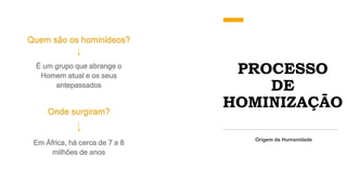 PROCESSO
DE
HOMINIZAÇÃO
Quem são os hominídeos?
Origem da Humanidade
É um grupo que abrange o
Homem atual e os seus
antepassados
Onde surgiram?
Em África, há cerca de 7 a 8
milhões de anos
 