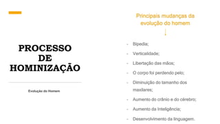 PROCESSO
DE
HOMINIZAÇÃO
Evolução do Homem
Principais mudanças da
evolução do homem
- Bipedia;
- Verticalidade;
- Libertação das mãos;
- O corpo foi perdendo pelo;
- Diminuição do tamanho dos
maxilares;
- Aumento do crânio e do cérebro;
- Aumento da Inteligência;
- Desenvolvimento da linguagem.
 