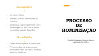 PROCESSO
DE
HOMINIZAÇÃO
Australopiteco
Características específicas de algumas
espécies de hominídeos
- Viveu em Africa;
- Primeiro primata semelhante ao
Homem;
- Deslocava-se principalmente sobre
as duas pernas, embora ás vezes
recorresse á ajuda das mãos.
Homo Habilis
- Deslocava-se apenas sobre os pés;
- Primeiro a fabricar instrumentos
(seixos talhados, de pedra, talhados
só numa das faces
 