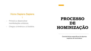 PROCESSO
DE
HOMINIZAÇÃO
Homo Sapiens Sapiens
Características específicas de algumas
espécies de hominídeos
- Primeiro a desenvolver
manifestações artísticas;
- Chegou á América e á Oceânia.
 
