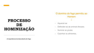 PROCESSO
DE
HOMINIZAÇÃO
A importância da descoberta do fogo
O domínio do fogo permitiu ao
Homem
- Aquecer-se
- Defender-se de animais ferozes;
- Iluminar as grutas;
- Cozinhar os alimentos.
 