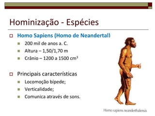 Hominização - Espécies


Homo Sapiens (Homo de Neandertal)






200 mil de anos a. C.
Altura – 1,50/1,70 m
Crânio – 1200 a 1500 cm3

Principais características




Locomoção bípede;
Verticalidade;
Comunica através de sons.
14

 