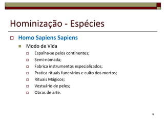Hominização - Espécies


Homo Sapiens Sapiens


Modo de Vida









Espalha-se pelos continentes;
Semi-nómada;
Fabrica instrumentos especializados;
Pratica rituais funerários e culto dos mortos;
Rituais Mágicos;
Vestuário de peles;
Obras de arte.

18

 