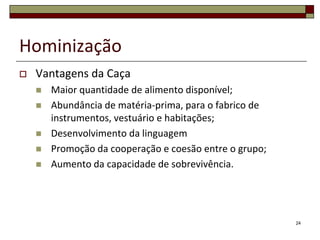 Hominização


Vantagens da Caça






Maior quantidade de alimento disponível;
Abundância de matéria-prima, para o fabrico de
instrumentos, vestuário e habitações;
Desenvolvimento da linguagem
Promoção da cooperação e coesão entre o grupo;
Aumento da capacidade de sobrevivência.

24

 