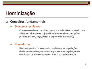 Hominização


Conceitos fundamentais


Economia recoletora




O homem colhe ou recolhe, para a sua subsistência, aquilo que
a Natureza lhe oferecia (recolha de frutos silvestres, grãos,
plantas e raízes, caça, pesca e captura de moluscos);

Nomadismo


Devido à prática da economia recoletora, as populações
deslocavam-se frequentemente para outras regiões, onde
existissem os alimentos necessários à sua subsistência.

31

 