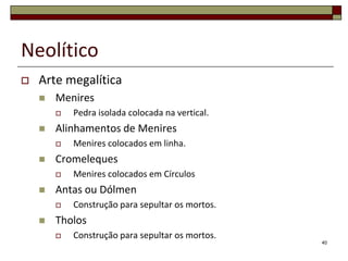 Neolítico


Arte megalítica


Menires




Alinhamentos de Menires




Menires colocados em Círculos

Antas ou Dólmen




Menires colocados em linha.

Cromeleques




Pedra isolada colocada na vertical.

Construção para sepultar os mortos.

Tholos


Construção para sepultar os mortos.
40

 