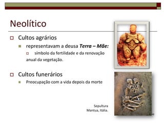 Neolítico


Cultos agrários


representavam a deusa Terra – Mãe:
símbolo da fertilidade e da renovação
anual da vegetação.




Cultos funerários


Preocupação com a vida depois da morte

Sepultura
Mantua, Itália.
48

 