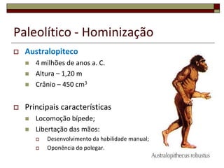 Paleolítico - Hominização


Australopiteco






4 milhões de anos a. C.
Altura – 1,20 m
Crânio – 450 cm3

Principais características



Locomoção bípede;
Libertação das mãos:



Desenvolvimento da habilidade manual;
Oponência do polegar.
8

 
