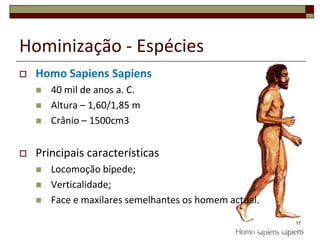 Hominização - EspéciesHomo Sapiens Sapiens40 mil de anos a. C.Altura – 1,60/1,85 mCrânio – 1500cm3Principais característicasLocomoção bípede;Verticalidade;Face e maxilares semelhantes os homem actual.17