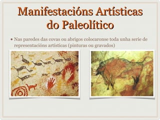 Manifestacións Artísticas
do Paleolítico
• Nas paredes das covas ou abrigos colocaronse toda unha serie de
representacións artísticas (pinturas ou gravados)

 