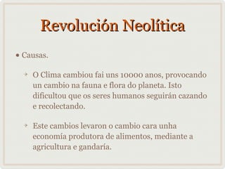 Revolución Neolítica
• Causas.
O Clima cambiou fai uns 10000 anos, provocando
un cambio na fauna e flora do planeta. Isto
dificultou que os seres humanos seguirán cazando
e recolectando.
Este cambios levaron o cambio cara unha
economía produtora de alimentos, mediante a
agricultura e gandaría.

 