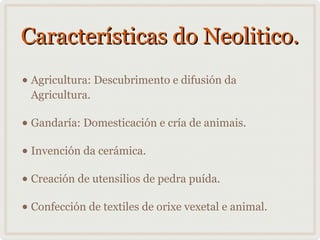 Características do Neolitico.
• Agricultura: Descubrimento e difusión da
Agricultura.

• Gandaría: Domesticación e cría de animais.
• Invención da cerámica.
• Creación de utensilios de pedra puída.
• Confección de textiles de orixe vexetal e animal.

 