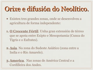 Orixe e difusión do Neolítico.
•

Existen tres grandes zonas, onde se desenvolveu a
agricultura de forma independente:

1. O Crecente Fértil. Unha gran extensión de térreo
que se apota entre Exipto e Mesopotamia (Cunca do
Tigris e o Eufrates).
2.Asia. Na zona do Sudeste Asiático (zona entre a
India e o Río Amarelo).
3.America. Nas zonas de América Central e a
Cordilleira dos Andes.

 