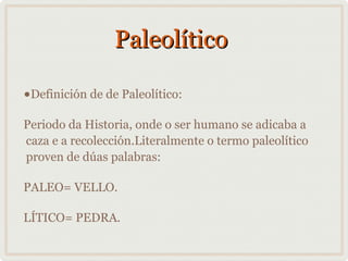 Paleolítico
•Definición de de Paleolítico:
Periodo da Historia, onde o ser humano se adicaba a
caza e a recolección.Literalmente o termo paleolítico
proven de dúas palabras:
PALEO= VELLO.
LÍTICO= PEDRA.

 