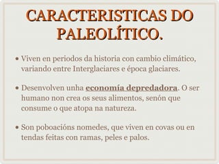 CARACTERISTICAS DO
PALEOLÍTICO.
• Viven en periodos da historia con cambio climático,
variando entre Interglaciares e época glaciares.

• Desenvolven unha economía depredadora. O ser
humano non crea os seus alimentos, senón que
consume o que atopa na natureza.

• Son poboacións nomedes, que viven en covas ou en
tendas feitas con ramas, peles e palos.

 