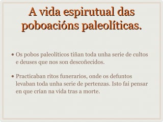 A vida espirutual das
poboacións paleolíticas.
• Os pobos paleolíticos tiñan toda unha serie de cultos
e deuses que nos son descoñecidos.

• Practicaban ritos funerarios, onde os defuntos

levaban toda unha serie de pertenzas. Isto fai pensar
en que crían na vida tras a morte.

 