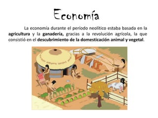 Economía
La economía durante el período neolítico estaba basada en la
agricultura y la ganadería, gracias a la revolución agrícola, la que
consistió en el descubrimiento de la domesticación animal y vegetal.
 