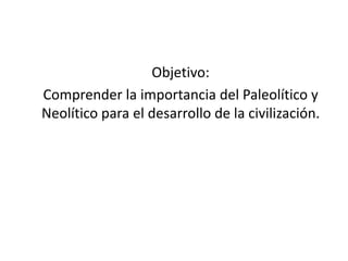 Objetivo:
Comprender la importancia del Paleolítico y
Neolítico para el desarrollo de la civilización.
 