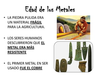 • LA PIEDRA PULIDA ERA
UN MATERIAL FRÁGIL
PARA LA AGRICULTURA.
• LOS SERES HUMANOS
DESCUBRIERON QUE EL
METAL ERA MÁS
RESISTENTE
• EL PRIMER METAL EN SER
USADO FUE EL COBRE
Edad de los Metales
 