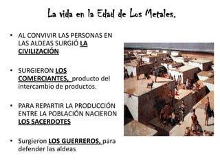 La vida en la Edad de Los Metales.
• AL CONVIVIR LAS PERSONAS EN
LAS ALDEAS SURGIÓ LA
CIVILIZACIÓN
• SURGIERON LOS
COMERCIANTES, producto del
intercambio de productos.
• PARA REPARTIR LA PRODUCCIÓN
ENTRE LA POBLACIÓN NACIERON
LOS SACERDOTES
• Surgieron LOS GUERREROS, para
defender las aldeas
 