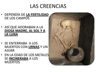 LAS CREENCIAS
• DEPENDÍA DE LA FERTILIDAD
DE LOS CAMPOS
• ASÍ QUE ADORABAN A LA
DIOSA MADRE, AL SOL Y A
LA LUNA
• SE ENTERRABA A LOS
MUERTOS CON URNAS Y UN
AJUAR
• EN LA EDAD DE LOS METALES
SE INCINERABA A LOS
MUERTOS
 