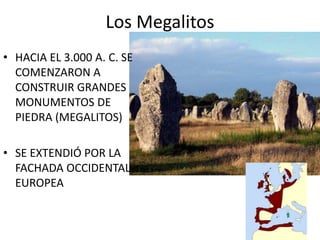 Los Megalitos
• HACIA EL 3.000 A. C. SE
COMENZARON A
CONSTRUIR GRANDES
MONUMENTOS DE
PIEDRA (MEGALITOS)
• SE EXTENDIÓ POR LA
FACHADA OCCIDENTAL
EUROPEA
 